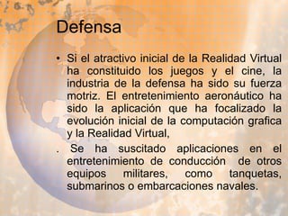 Defensa Si el atractivo inicial de la Realidad Virtual ha constituido los juegos y el cine, la industria de la defensa ha sido su fuerza motriz. El entretenimiento aeronáutico ha sido la aplicación que ha focalizado la evolución inicial de la computación grafica y la Realidad Virtual, . Se ha suscitado aplicaciones en el entretenimiento de conducción  de otros equipos militares, como tanquetas, submarinos o embarcaciones navales.  