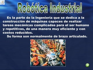 Es la parte de la Ingeniería que se dedica a la
construcción de máquinas capaces de realizar
tareas mecánicas complicadas para el ser humano
y repetitivas, de una manera muy eficiente y con
costos reducidos.
Su forma son normalmente de brazo articulado.
 