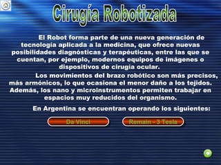 El Robot forma parte de una nueva generación de
tecnología aplicada a la medicina, que ofrece nuevas
posibilidades diagnósticas y terapéuticas, entre las que se
cuentan, por ejemplo, modernos equipos de imágenes o
dispositivos de cirugía ocular.
Los movimientos del brazo robótico son más precisos,
más armónicos, lo que ocasiona el menor daño a los tejidos.
Además, los nano y microinstrumentos permiten trabajar en
espacios muy reducidos del organismo.
En Argentina se encuentran operando los siguientes:
Da VinciDa Vinci Remain - 3 TeslaRemain - 3 Tesla
 