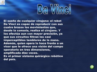 El sueño de cualquier cirujano: el robot
Da Vinci es capaz de reproducir con sus
cuatro brazos los movimientos que,
desde la consola, realiza el cirujano. Y
los efectúa aun con mayor precisión, ya
que sus circuitos filtran los casi
imperceptibles temblores de la mano.
Además, quien opera lo hace frente a un
visor que le ofrece una visión del campo
operatorio en tres dimensiones,
amplificada diez veces.
Es el primer sistema quirúrgico robótico
del país.
 