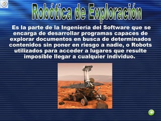 Es la parte de la Ingeniería del Software que se
encarga de desarrollar programas capaces de
explorar documentos en busca de determinados
contenidos sin poner en riesgo a nadie, o Robots
utilizados para acceder a lugares que resulte
imposible llegar a cualquier individuo.
 
