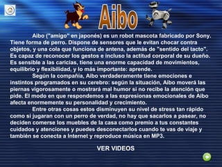 Aibo ("amigo" en japonés) es un robot mascota fabricado por Sony.
Tiene forma de perro. Dispone de sensores que le evitan chocar contra
objetos, y una cola que funciona de antena, además de "sentido del tacto".
Es capaz de reconocer los gestos e incluso la actitud corporal de su dueño.
Es sensible a las caricias, tiene una enorme capacidad de movimientos,
equilibrio y flexibilidad, y lo más importante: aprende.
Según la compañía, Aibo verdaderamente tiene emociones e
instintos programados en su cerebro: según la situación, Aibo moverá las
piernas vigorosamente o mostrará mal humor si no recibe la atención que
pide. El modo en que respondemos a las expresionas emocionales de Aibo
afecta enormemente su personalidad y crecimiento.
Entre otras cosas estos disminuyen su nivel de stress tan rápido
como si jugaran con un perro de verdad, no hay que sacarlos a pasear, no
deciden comerse los muebles de la casa como premio a tus constantes
cuidados y atenciones y puedes desconectarlos cuando te vas de viaje y
también se conecta a Internet y reproduce música en MP3.
VER VIDEOS
 