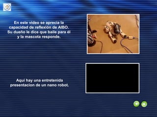 En este video se aprecia la
capacidad de reflexión de AIBO.
Su dueño le dice que baile para él
y la mascota responde.
Aquí hay una entretenida
presentacion de un nano robot.
 