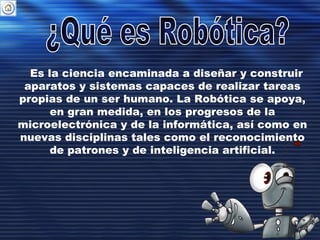 Es la ciencia encaminada a diseñar y construir
aparatos y sistemas capaces de realizar tareas
propias de un ser humano. La Robótica se apoya,
en gran medida, en los progresos de la
microelectrónica y de la informática, así como en
nuevas disciplinas tales como el reconocimiento
de patrones y de inteligencia artificial.
 