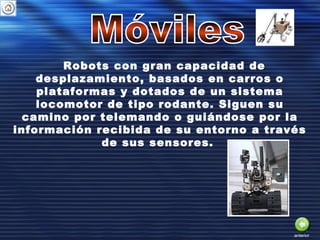 Robots con gran capacidad de
desplazamiento, basados en carros o
plataformas y dotados de un sistema
locomotor de tipo rodante. Siguen su
camino por telemando o guiándose por la
información recibida de su entorno a través
de sus sensores.
anterior
 