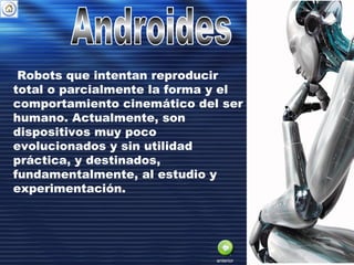 Robots que intentan reproducir
total o parcialmente la forma y el
comportamiento cinemático del ser
humano. Actualmente, son
dispositivos muy poco
evolucionados y sin utilidad
práctica, y destinados,
fundamentalmente, al estudio y
experimentación.
anterior
 