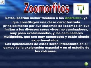 Estos, podrían incluir también a los Androides, ya
que constituyen una clase caracterizada
principalmente por sus sistemas de locomoción que
imitan a los diversos seres vivos: no caminadores,
muy poco evolucionados, y los caminadores
multípedos, que son muy numerosos y están siendo
experimentados.
Las aplicaciones de estos serán interesante en el
campo de la exploración espacial y en el estudio de
los volcanes.
anterior
 
