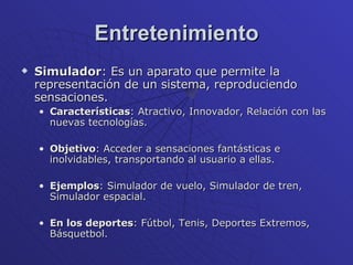 Entretenimiento Simulador : Es un aparato que permite la representación de un sistema, reproduciendo sensaciones. Características : Atractivo, Innovador, Relación con las nuevas tecnologías.  Objetivo : Acceder a sensaciones fantásticas e inolvidables, transportando al usuario a ellas. Ejemplos : Simulador de vuelo, Simulador de tren, Simulador espacial. En los deportes : Fútbol, Tenis, Deportes Extremos, Básquetbol. 