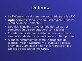 Defensa La Defensa ha sido una fuerza motriz para las RV. Aplicaciones : Planificación Estratégica, Radares, Simulación de Combate. Douglas Engelbart tuvo la idea de realizar la combinación de computadora con radares. El radar del sistema de defensa, fue la primera simulación de datos instantánea o en tiempo real. Algunas herramientas como Indicadores de Blancos, Vision Nocturna y el Mapeo de bases enemigas y amigas; se han incorporado en los cascos de los pilotos militares. 