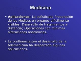 Medicina Aplicaciones : La sofisticada Preparación de los Médicos en órganos difícilmente visibles; Desarrollo de tratamientos a distancia; Operaciones con mínimas alteraciones anatómicas.  La confluencia con el desarrollo de la telemedicina ha despertado algunas aplicaciones. 