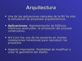 Arquitectura Una de las aplicaciones naturales de la RV ha sido la simulación de proyectos arquitectónicos. Aplicaciones : Representación de Edificios históricos destruidos; la simulación del proceso constructivo.  Art-Com fue uno de los pioneros en montar instalaciones inmersivas para reproducir los proyectos. Aspecto importante: Posibilidad de modificar o crear la geometría del diseño. 