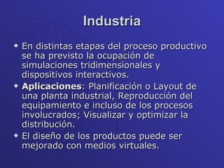 Industria En distintas etapas del proceso productivo se ha previsto la ocupación de simulaciones tridimensionales y dispositivos interactivos. Aplicaciones : Planificación o Layout de una planta industrial, Reproducción del equipamiento e incluso de los procesos involucrados; Visualizar y optimizar la distribución.  El diseño de los productos puede ser mejorado con medios virtuales. 