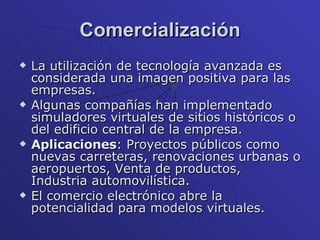 Comercialización La utilización de tecnología avanzada es considerada una imagen positiva para las empresas. Algunas compañías han implementado simuladores virtuales de sitios históricos o del edificio central de la empresa. Aplicaciones : Proyectos públicos como nuevas carreteras, renovaciones urbanas o aeropuertos, Venta de productos, Industria automovilística.  El comercio electrónico abre la potencialidad para modelos virtuales.  