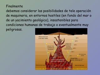 Finalmente debemos considerar las posibilidades de tele operación de maquinaria, en entornos hostiles (en fondo del mar o de un yacimiento geológico), insostenibles para condiciones humanas de trabajo o eventualmente muy peligrosas. 