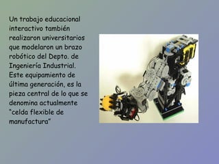 Un trabajo educacional interactivo también realizaron universitarios que modelaron un brazo robótico del Depto. de Ingeniería Industrial. Este equipamiento de última generación, es la pieza central de lo que se denomina actualmente “celda flexible de manufactura” 