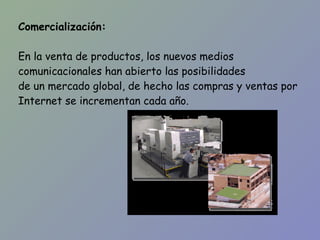 Comercialización: En la venta de productos, los nuevos medios comunicacionales han abierto las posibilidades de un mercado global, de hecho las compras y ventas por Internet se incrementan cada año. 