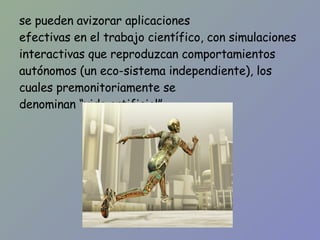 se pueden avizorar aplicaciones efectivas en el trabajo científico, con simulaciones interactivas que reproduzcan comportamientos autónomos (un eco-sistema independiente), los cuales premonitoriamente se denominan “vida artificial”. 