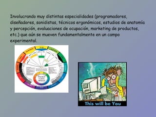 Involucrando muy distintas especialidades (programadores, diseñadores, sonidistas, técnicos ergonómicos, estudios de anatomía y percepción, evaluaciones de ocupación, marketing de productos, etc.) que aún se mueven fundamentalmente en un campo experimental. 