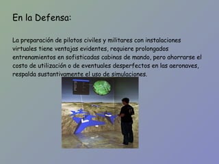 En la Defensa: La preparación de pilotos civiles y militares con instalaciones virtuales tiene ventajas evidentes, requiere prolongados entrenamientos en sofisticadas cabinas de mando, pero ahorrarse el costo de utilización o de eventuales desperfectos en las aeronaves, respalda sustantivamente el uso de simulaciones. 