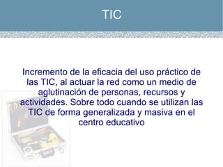 TIC Incremento de la eficacia del uso práctico de las TIC, al actuar la red como un medio de aglutinación de personas, recursos y actividades. Sobre todo cuando se utilizan las TIC de forma generalizada y masiva en el centro educativo 