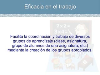 Eficacia en el trabajo Facilita la coordinación y trabajo de diversos grupos de aprendizaje (clase, asignatura, grupo de alumnos de una asignatura, etc.) mediante la creación de los grupos apropiados. 