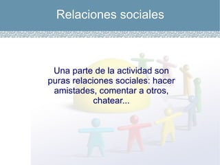 Relaciones sociales Una parte de la actividad son puras relaciones sociales: hacer amistades, comentar a otros, chatear... 