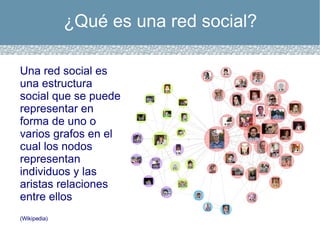 ¿Qué es una red social? Una red social es una estructura social que se puede representar en forma de uno o varios grafos en el cual los nodos representan individuos y las aristas relaciones entre ellos (Wikipedia) 