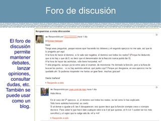 Foro de discusión El foro de discusión permite mantener debates, lanzar opiniones, consultar dudas, etc. También se puede usar como un blog. 