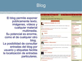 Blog El blog permite exponer públicamente texto, imágenes, vídeos y cualquier material multimedia. Su potencial es enorme, como el de cualquier otro blog.  La posibilidad de consultar entradas del blog por usuario y etiquetas facilita la localización de entradas particulares. 