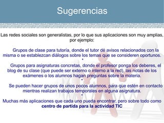 Sugerencias Las redes sociales son generalistas, por lo que sus aplicaciones son muy amplias, por ejemplo: Grupos de clase para tutoría, donde el tutor dé avisos relacionados con la misma o se establezcan diálogos sobre los temas que se consideren oportunos. * Grupos para asignaturas concretas, donde el profesor ponga los deberes, el blog de su clase (que puede ser externo o interno a la red), las notas de los exámenes o los alumnos hagan preguntas sobre la materia. * Se pueden hacer grupos de unos pocos alumnos, para que estén en contacto mientras realizan trabajos temporales en alguna asignatura. * Muchas más aplicaciones que cada uno pueda encontrar, pero sobre todo como  centro de partida para la actividad TIC 