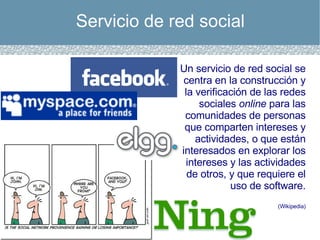 Servicio de red social Un servicio de red social se centra en la construcción y la verificación de las redes sociales  online  para las comunidades de personas que comparten intereses y actividades, o que están interesados en explorar los intereses y las actividades de otros, y que requiere el uso de software. (Wikipedia) 