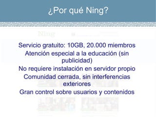 ¿Por qué Ning? Servicio gratuito: 10GB, 20.000 miembros Atención especial a la educación (sin publicidad) No requiere instalación en servidor propio Comunidad cerrada, sin interferencias exteriores Gran control sobre usuarios y contenidos 