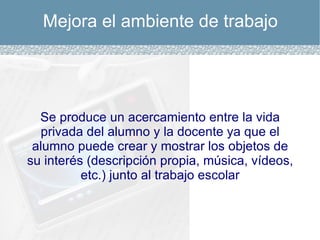 Mejora el ambiente de trabajo Se produce un acercamiento entre la vida privada del alumno y la docente ya que el alumno puede crear y mostrar los objetos de su interés (descripción propia, música, vídeos, etc.) junto al trabajo escolar 