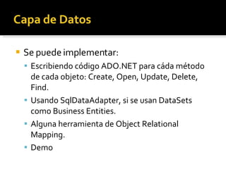 Se puede implementar: Escribiendo código ADO.NET para cáda método de cada objeto: Create, Open, Update, Delete, Find. Usando SqlDataAdapter, si se usan DataSets como Business Entities. Alguna herramienta de Object Relational Mapping. Demo 