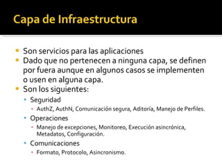 Son servicios para las aplicaciones Dado que no pertenecen a ninguna capa, se definen por fuera aunque en algunos casos se implementen o usen en alguna capa. Son los siguientes: Seguridad AuthZ, AuthN, Comunicación segura, Aditoría, Manejo de Perfiles. Operaciones Manejo de excepciones, Monitoreo, Execución asincrónica, Metadatos, Configuración. Comunicaciones Formato, Protocolo, Asincronismo. 