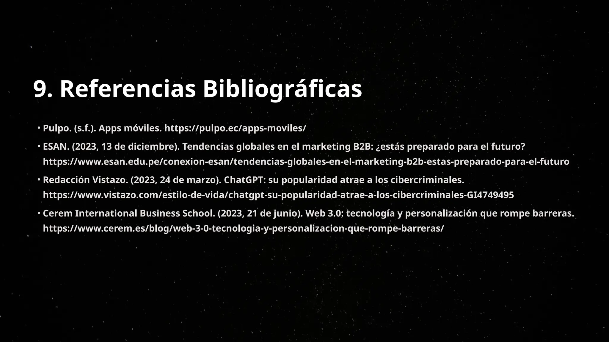 9. Referencias Bibliográficas
• Pulpo. (s.f.). Apps móviles. https://pulpo.ec/apps-moviles/
• ESAN. (2023, 13 de diciembre). Tendencias globales en el marketing B2B: ¿estás preparado para el futuro?
https://www.esan.edu.pe/conexion-esan/tendencias-globales-en-el-marketing-b2b-estas-preparado-para-el-futuro
• Redacción Vistazo. (2023, 24 de marzo). ChatGPT: su popularidad atrae a los cibercriminales.
https://www.vistazo.com/estilo-de-vida/chatgpt-su-popularidad-atrae-a-los-cibercriminales-GI4749495
• Cerem International Business School. (2023, 21 de junio). Web 3.0: tecnología y personalización que rompe barreras.
https://www.cerem.es/blog/web-3-0-tecnologia-y-personalizacion-que-rompe-barreras/
 