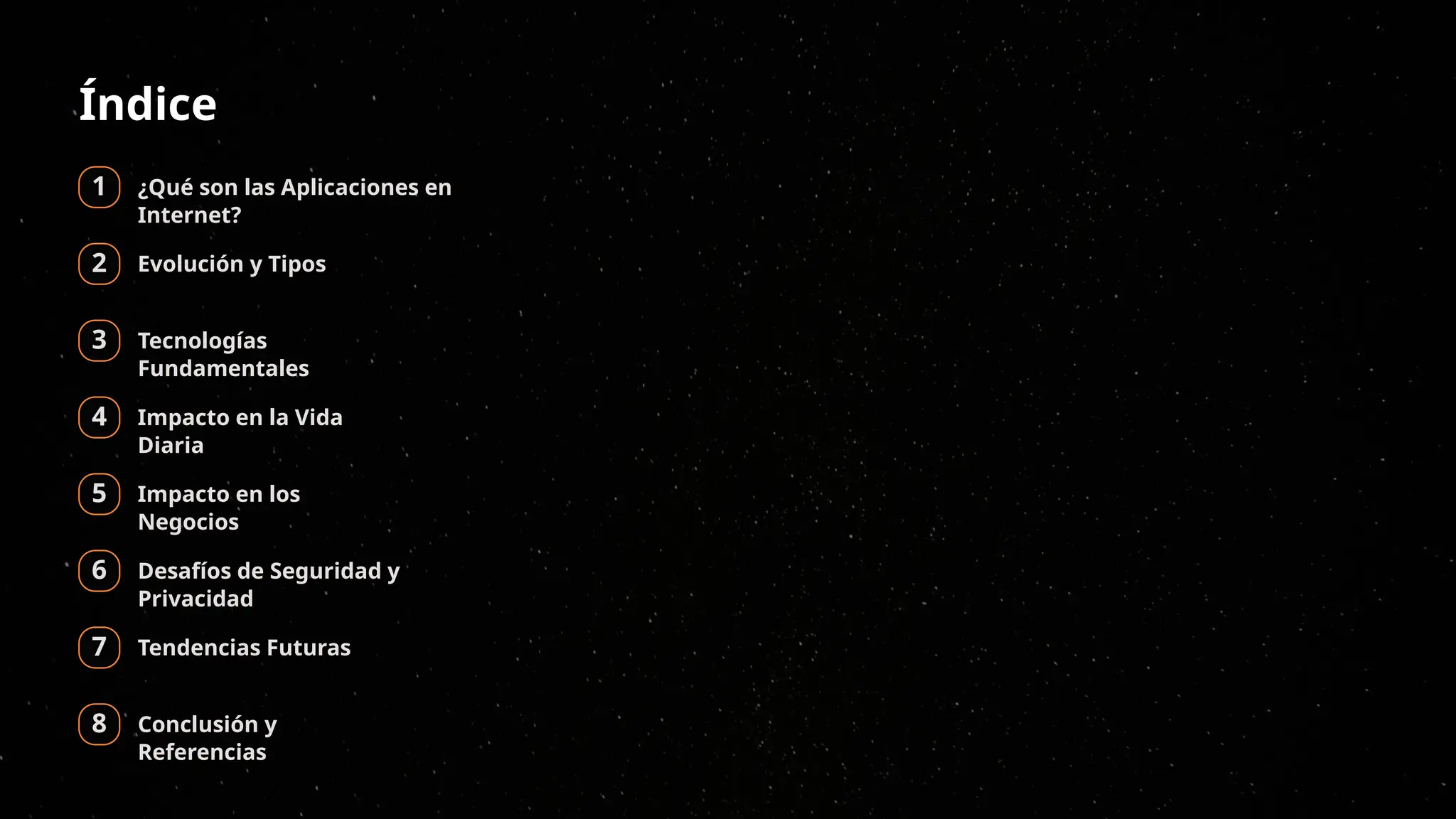 Índice
1 ¿Qué son las Aplicaciones en
Internet?
2 Evolución y Tipos
3 Tecnologías
Fundamentales
4 Impacto en la Vida
Diaria
5 Impacto en los
Negocios
6 Desafíos de Seguridad y
Privacidad
7 Tendencias Futuras
8 Conclusión y
Referencias
 