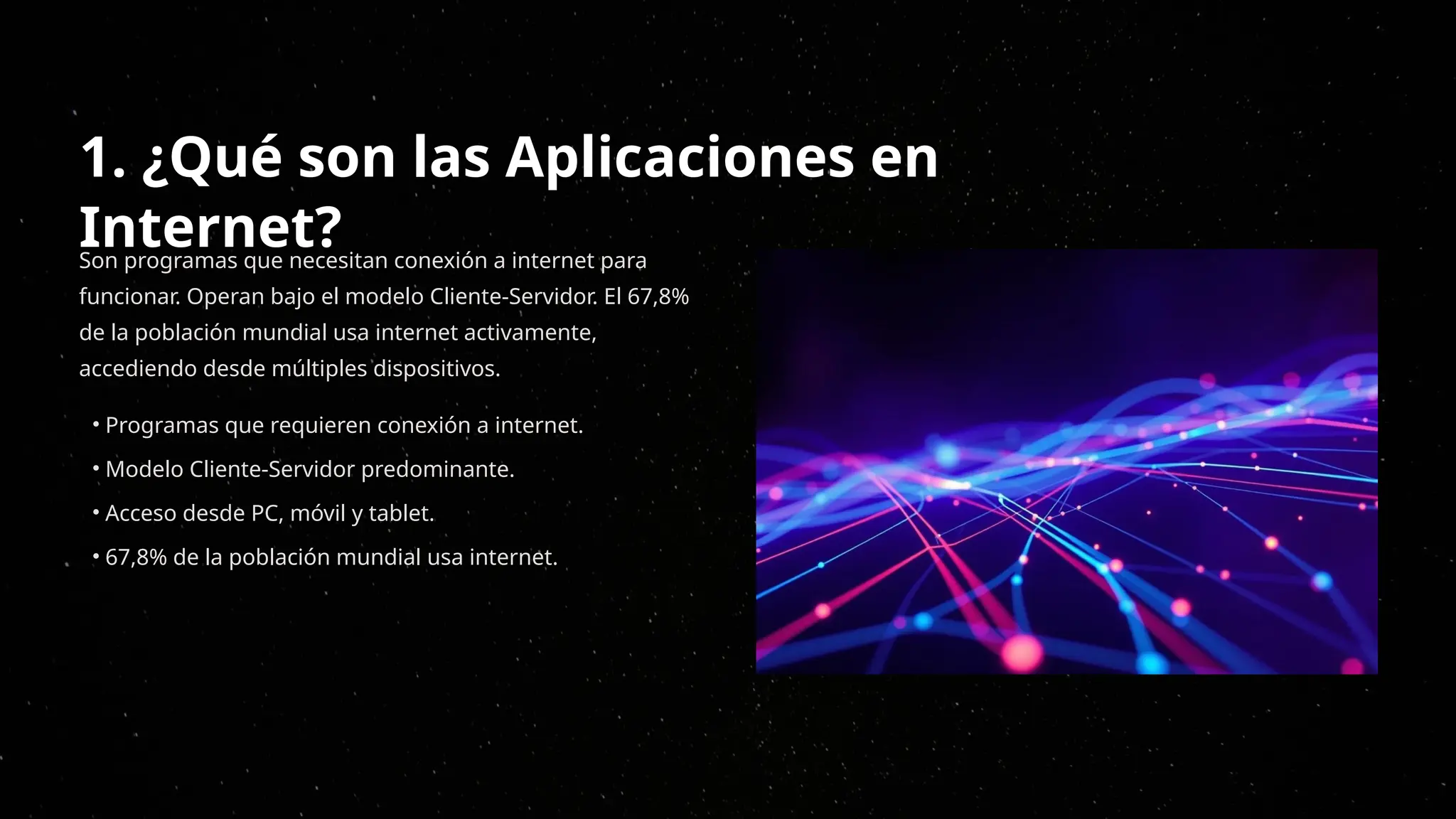 1. ¿Qué son las Aplicaciones en
Internet?
Son programas que necesitan conexión a internet para
funcionar. Operan bajo el modelo Cliente-Servidor. El 67,8%
de la población mundial usa internet activamente,
accediendo desde múltiples dispositivos.
• Programas que requieren conexión a internet.
• Modelo Cliente-Servidor predominante.
• Acceso desde PC, móvil y tablet.
• 67,8% de la población mundial usa internet.
 