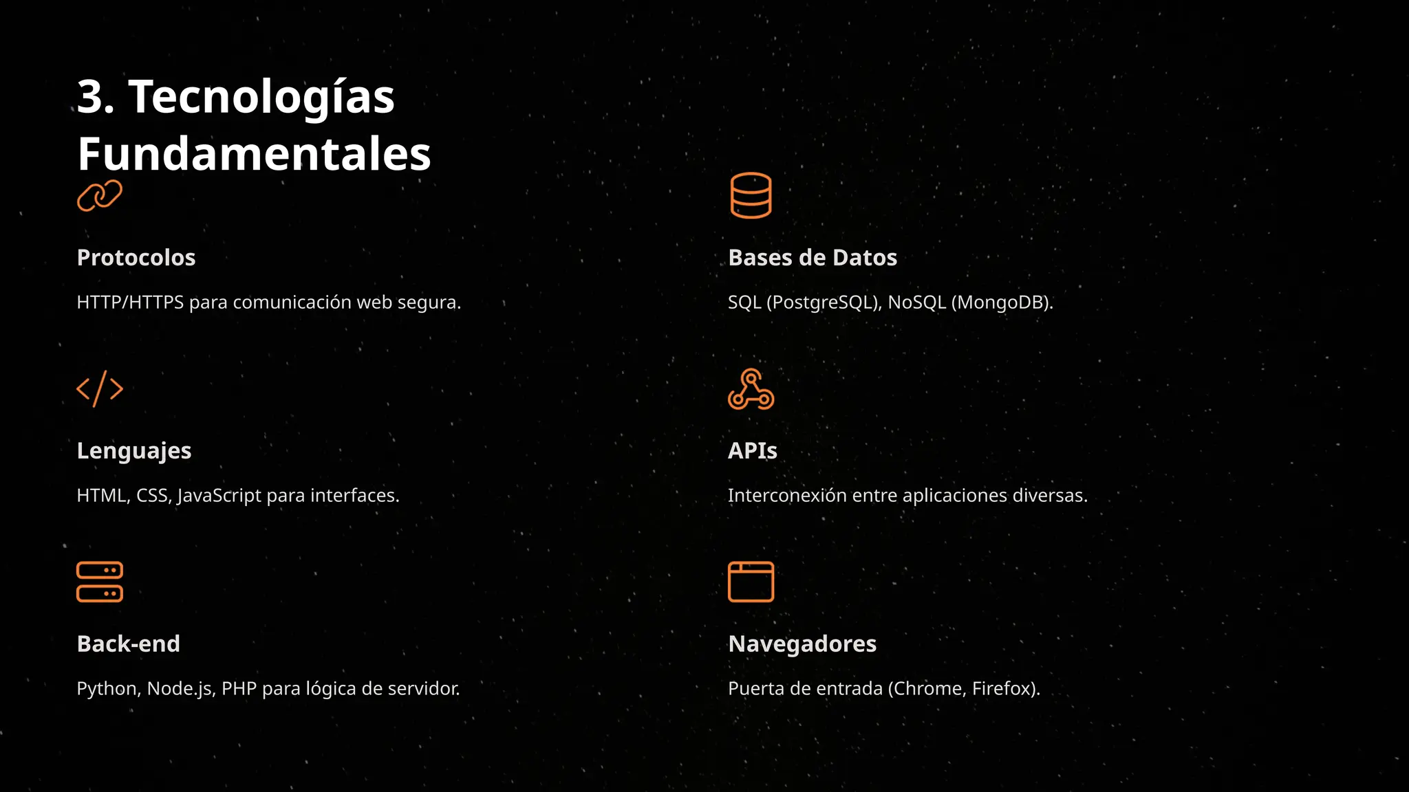 3. Tecnologías
Fundamentales
Protocolos
HTTP/HTTPS para comunicación web segura.
Lenguajes
HTML, CSS, JavaScript para interfaces.
Back-end
Python, Node.js, PHP para lógica de servidor.
Bases de Datos
SQL (PostgreSQL), NoSQL (MongoDB).
APIs
Interconexión entre aplicaciones diversas.
Navegadores
Puerta de entrada (Chrome, Firefox).
 