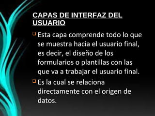 CAPAS DE INTERFAZ DEL
USUARIO
 Esta capa comprende todo lo que
se muestra hacia el usuario final,
es decir, el diseño de los
formularios o plantillas con las
que va a trabajar el usuario final.
 Es la cual se relaciona
directamente con el origen de
datos.
 