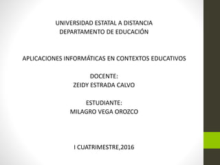 UNIVERSIDAD ESTATAL A DISTANCIA
DEPARTAMENTO DE EDUCACIÓN
APLICACIONES INFORMÁTICAS EN CONTEXTOS EDUCATIVOS
DOCENTE:
ZEIDY ESTRADA CALVO
ESTUDIANTE:
MILAGRO VEGA OROZCO
I CUATRIMESTRE,2016
 