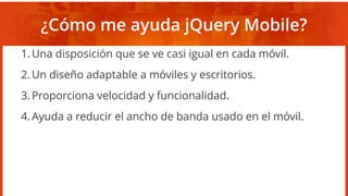 ¿Cómo me ayuda jQuery Mobile?
1.Una disposición que se ve casi igual en cada móvil.
2.Un diseño adaptable a móviles y escritorios.
3.Proporciona velocidad y funcionalidad.
4.Ayuda a reducir el ancho de banda usado en el móvil.
 