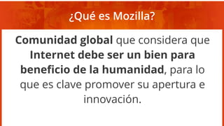 ¿Qué es Mozilla?
Comunidad global que considera que
Internet debe ser un bien para
beneficio de la humanidad, para lo
que es clave promover su apertura e
innovación.
 