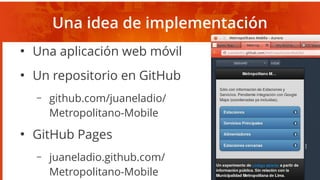 Una idea de implementación
●
Una aplicación web móvil
●
Un repositorio en GitHub
– github.com/juaneladio/
Metropolitano-Mobile
●
GitHub Pages
– juaneladio.github.com/
Metropolitano-Mobile
 