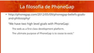 La filosofía de PhoneGap
●
http://phonegap.com/2012/05/09/phonegap-beliefs-goals-
and-philosophy/
“We have two high level goals with PhoneGap:
The web as a first class development platform.
The ultimate purpose of PhoneGap is to cease to exist.”
 