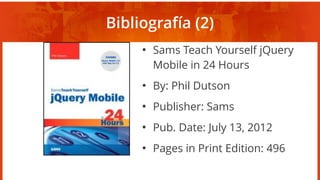 Bibliografía (2)
●
Sams Teach Yourself jQuery
Mobile in 24 Hours
●
By: Phil Dutson
●
Publisher: Sams
●
Pub. Date: July 13, 2012
●
Pages in Print Edition: 496
 