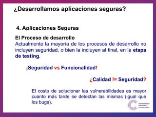 El Proceso de desarrollo
Actualmente la mayoría de los procesos de desarrollo no
incluyen seguridad, o bien la incluyen al final, en la etapa
de testing.
¡Seguridad vs Funcionalidad!
¿Calidad != Seguridad?
El costo de solucionar las vulnerabilidades es mayor
cuanto más tarde se detectan las mismas (igual que
los bugs).
¿Desarrollamos aplicaciones seguras?
4. Aplicaciones Seguras
 