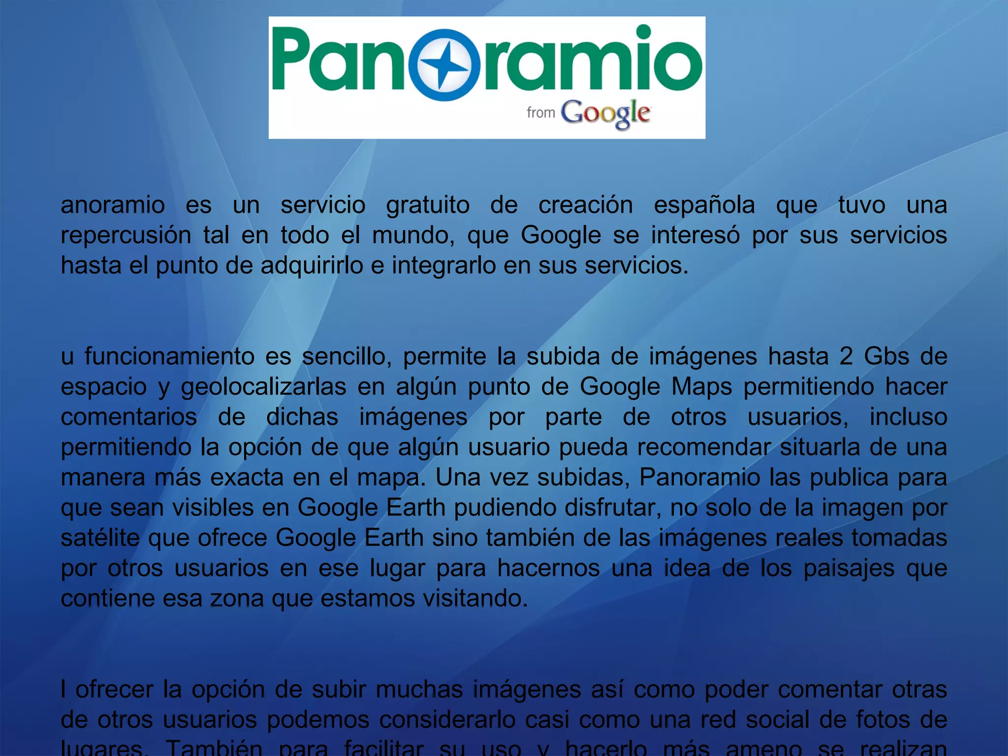 Panoramio es un servicio gratuito de creación española que tuvo una repercusión tal en todo el mundo, que Google se interesó por sus servicios hasta el punto de adquirirlo e integrarlo en sus servicios. Su funcionamiento es sencillo, permite la subida de imágenes hasta 2 Gbs de espacio y geolocalizarlas en algún punto de Google Maps permitiendo hacer comentarios de dichas imágenes por parte de otros usuarios, incluso permitiendo la opción de que algún usuario pueda recomendar situarla de una manera más exacta en el mapa. Una vez subidas, Panoramio las publica para que sean visibles en Google Earth pudiendo disfrutar, no solo de la imagen por satélite que ofrece Google Earth sino también de las imágenes reales tomadas por otros usuarios en ese lugar para hacernos una idea de los paisajes que contiene esa zona que estamos visitando. Al ofrecer la opción de subir muchas imágenes así como poder comentar otras de otros usuarios podemos considerarlo casi como una red social de fotos de lugares. También para facilitar su uso y hacerlo más ameno se realizan concursos mensuales sobre las mejores imágenes dividida en categorías. 