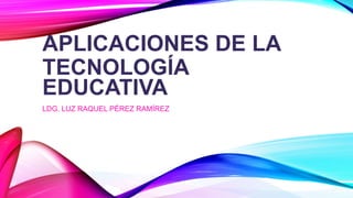 APLICACIONES DE LA
TECNOLOGÍA
EDUCATIVA
LDG. LUZ RAQUEL PÉREZ RAMÍREZ
 