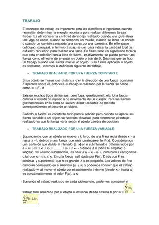 TRABAJO
El concepto de trabajo es importante para los científicos e ingenieros cuando
necesitan determinar la energía necesaria para realizar diferentes tareas
físicas. Es útil conocer la cantidad de trabajo realizado cuando una guía eleva
una viga de acero, cuando se comprime un muelle, cuando se lanza un cohete
o cuando un camión transporta una carga por una carretera. En el lenguaje
cotidiano, coloquial, el término trabajo se una para indicar la cantidad total de
esfuerzo requerido para realizar una tarea. En física tiene un significado técnico
que está en relación con la idea de fuerza. Intuitivamente se puede pensar una
fuerza como el hecho de empujar un objeto o tirar de él. Decimos que se hizo
un trabajo cuando una fuerza mueve un objeto. Si la fuerza aplicada al objeto
es constante, tenemos la definición siguiente de trabajo.
 TRABAJO REALIZADO POR UNA FUERZA CONSTANTE
Si un objeto se mueve una distancia d en la dirección de una fuerza constante
F aplicada sobre él, entonces el trabajo w realizado por la fuerza se define
como w  F . d
Existen muchos tipos de fuerzas: centrífuga, gravitacional, etc. Una fuerza
cambia el estado de reposo o de movimiento de un cuerpo. Para las fuerzas
gravitacionales en la tierra se suelen utilizar unidades de medida
correspondientes al peso de un objeto.
Cuando la fuerza es constante todo parece sencillo pero cuando se aplica una
fuerza variable a un objeto se necesita el cálculo para determinar el trabajo
realizado ya que la fuerza varía según el objeto cambia de posición.
 TRABAJO REALIZADO POR UNA FUERZA VARIABLE
Supongamos que un objeto se mueve a lo largo de una línea recta desde x  a
hasta x  b debido a una fuerza que varía continuamente F(x). Consideramos
una partición que divide al intervalo [a, b] en n subintervalos determinados por
a  x0  x1  x2  x3  .........  xn1  xn  b donde  xi indica la amplitud o
longitud del i-ésimo subintervalo, es decir  xi  xi  xi1. Para cada i escogemos
ci tal que xi1  ci  xi. En ci la fuerza está dada por F(ci). Dado que F es
continua y suponiendo que n es grande,  xi es pequeño. Los valores de f no
cambian demasiado en el intervalo [xi1, xi] y podemos concluir que el trabajo
realizado wi al mover el objeto por el subintervalo i-ésimo (desde xi1 hasta xi)
es aproximadamente el valor F(ci).  xi
Sumando el trabajo realizado en cada subintervalo, podemos aproximar el
trabajo total realizado por el objeto al moverse desde a hasta b por w  
.
 